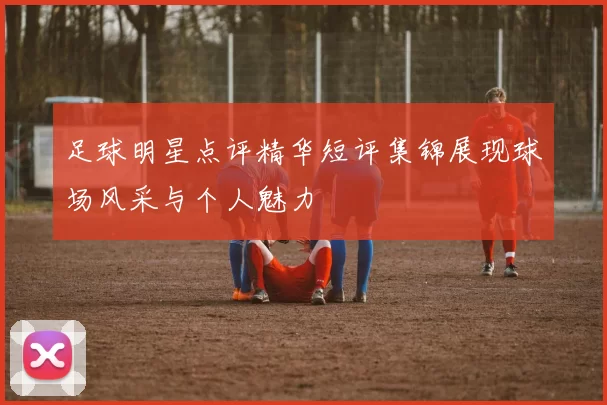 足球明星点评精华短评集锦展现球场风采与个人魅力