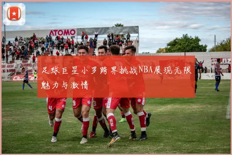 足球巨星小罗跨界挑战NBA展现无限魅力与激情