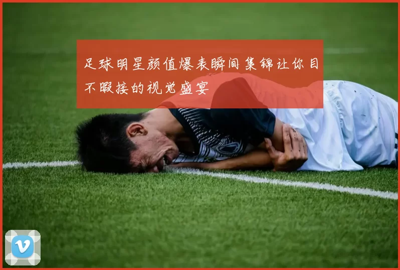 足球明星颜值爆表瞬间集锦让你目不暇接的视觉盛宴