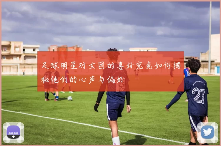 足球明星对女团的喜好究竟如何揭秘他们的心声与偏好