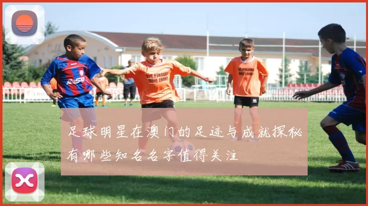 足球明星在澳门的足迹与成就探秘有哪些知名名字值得关注