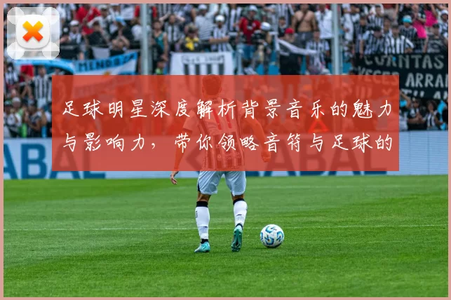 足球明星深度解析背景音乐的魅力与影响力，带你领略音符与足球的完美结合