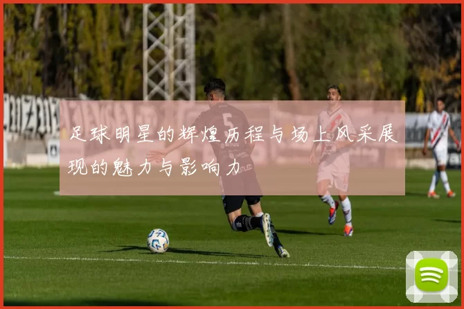 足球明星的辉煌历程与场上风采展现的魅力与影响力