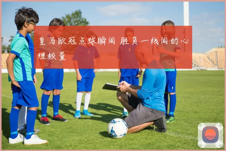 皇马欧冠点球瞬间 胜负一线间的心理较量