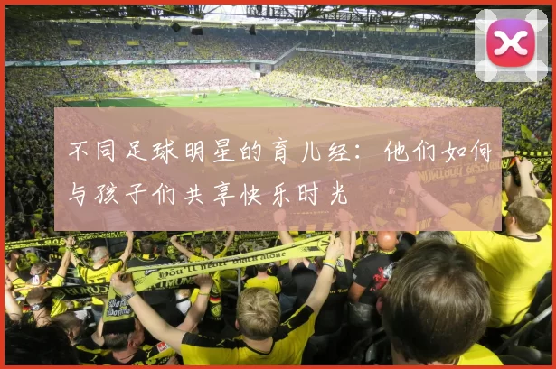 不同足球明星的育儿经：他们如何与孩子们共享快乐时光