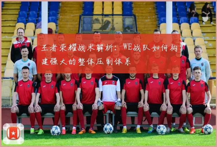 王者荣耀战术解析：WE战队如何构建强大的整体压制体系