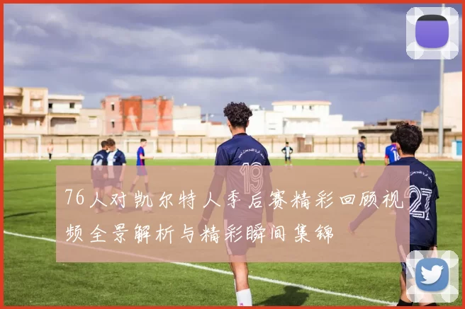 76人对凯尔特人季后赛精彩回顾视频全景解析与精彩瞬间集锦