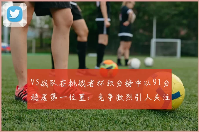 V5战队在挑战者杯积分榜中以91分稳居第一位置，竞争激烈引人关注