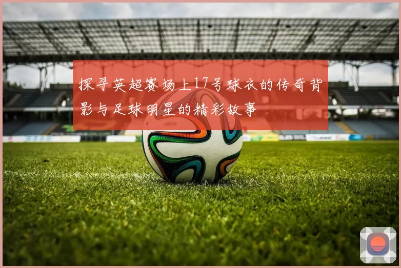 探寻英超赛场上17号球衣的传奇背影与足球明星的精彩故事