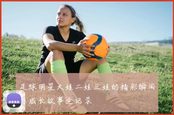 足球明星大娃二娃三娃的精彩瞬间与成长故事全记录