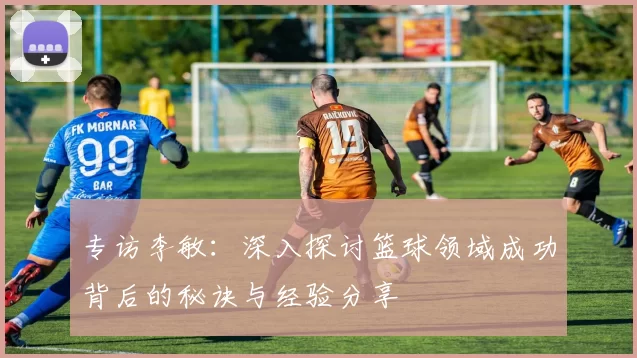 专访李敏：深入探讨篮球领域成功背后的秘诀与经验分享