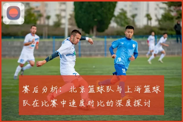 赛后分析：北京篮球队与上海篮球队在比赛中速度对比的深度探讨
