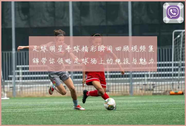 足球明星手球精彩瞬间回顾视频集锦带你领略足球场上的绝技与魅力