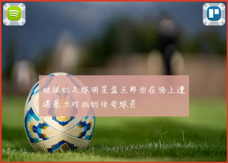 被揍的足球明星盘点那些在场上遭遇暴力对抗的传奇球员