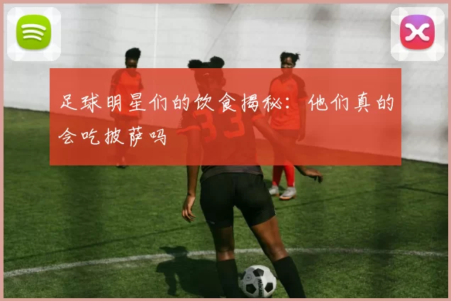 足球明星们的饮食揭秘：他们真的会吃披萨吗