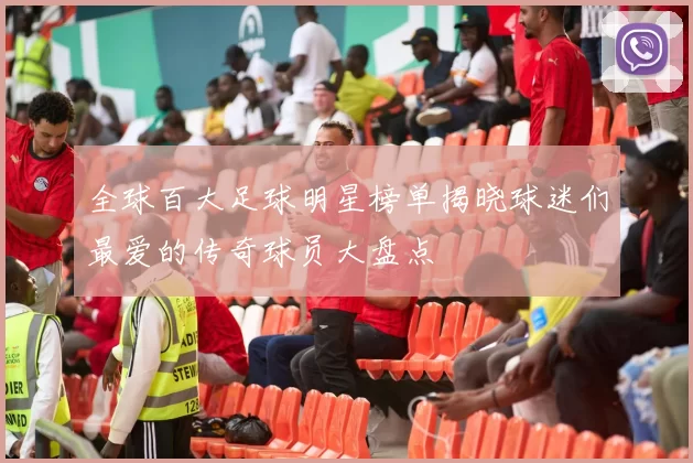 全球百大足球明星榜单揭晓球迷们最爱的传奇球员大盘点