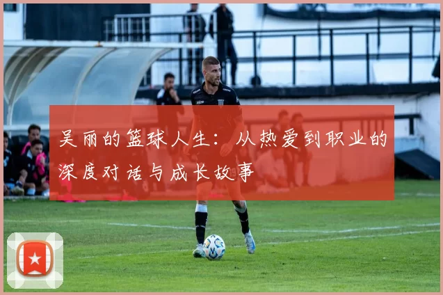 吴丽的篮球人生：从热爱到职业的深度对话与成长故事