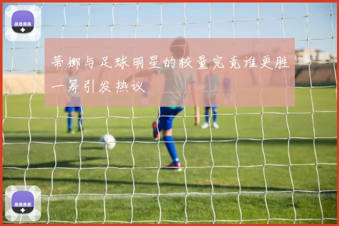 蒂娜与足球明星的较量究竟谁更胜一筹引发热议