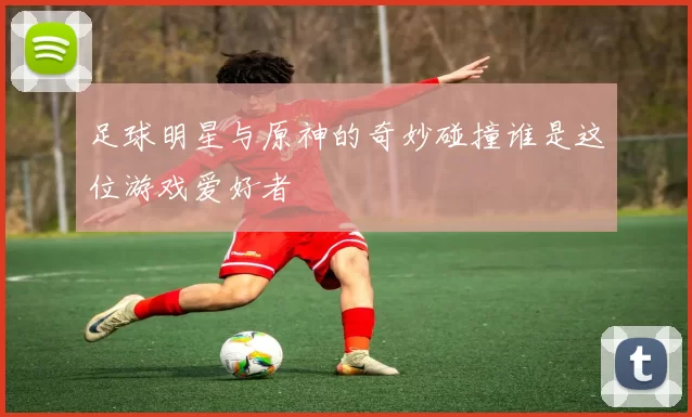 足球明星与原神的奇妙碰撞谁是这位游戏爱好者