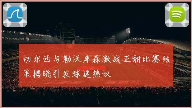 切尔西与勒沃库森激战正酣比赛结果揭晓引发球迷热议