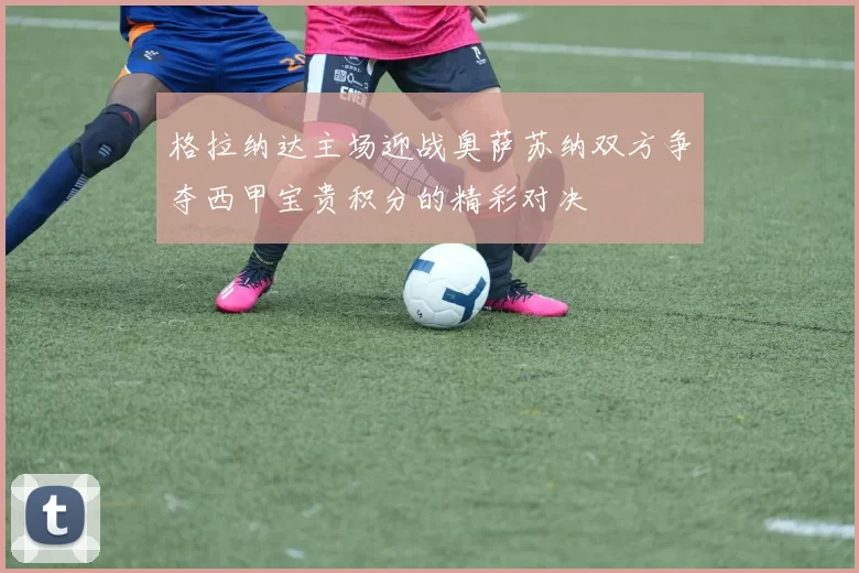 格拉纳达主场迎战奥萨苏纳双方争夺西甲宝贵积分的精彩对决