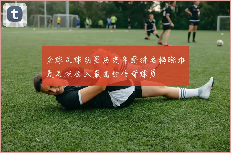 全球足球明星历史年薪排名揭晓谁是足坛收入最高的传奇球员