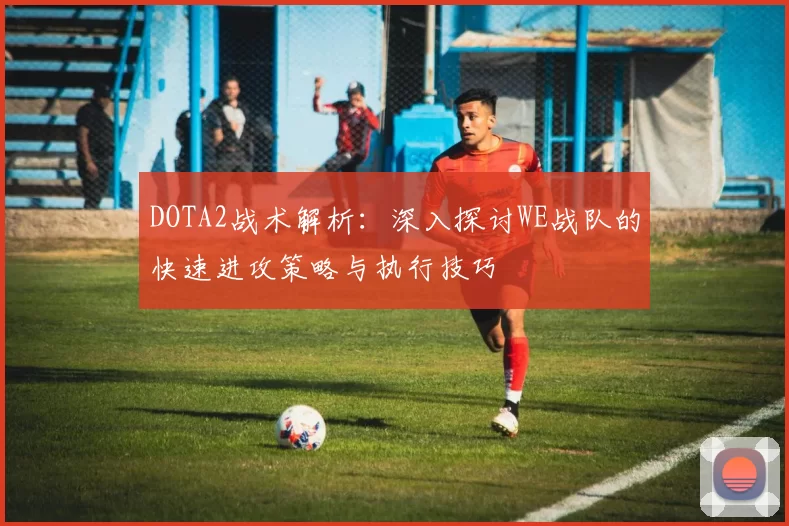 DOTA2战术解析：深入探讨WE战队的快速进攻策略与执行技巧