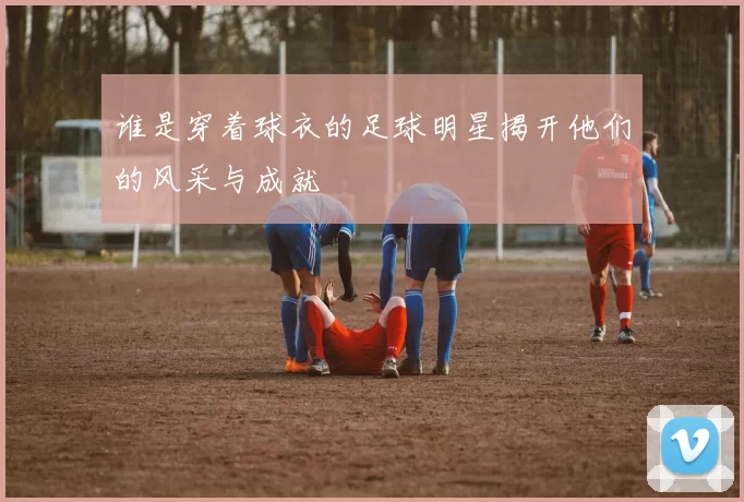 谁是穿着球衣的足球明星揭开他们的风采与成就