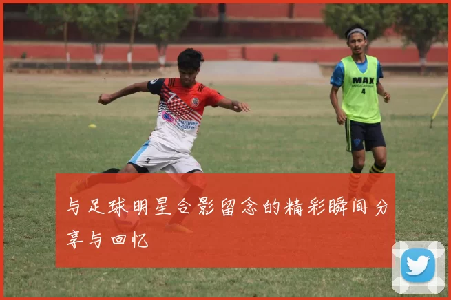 与足球明星合影留念的精彩瞬间分享与回忆