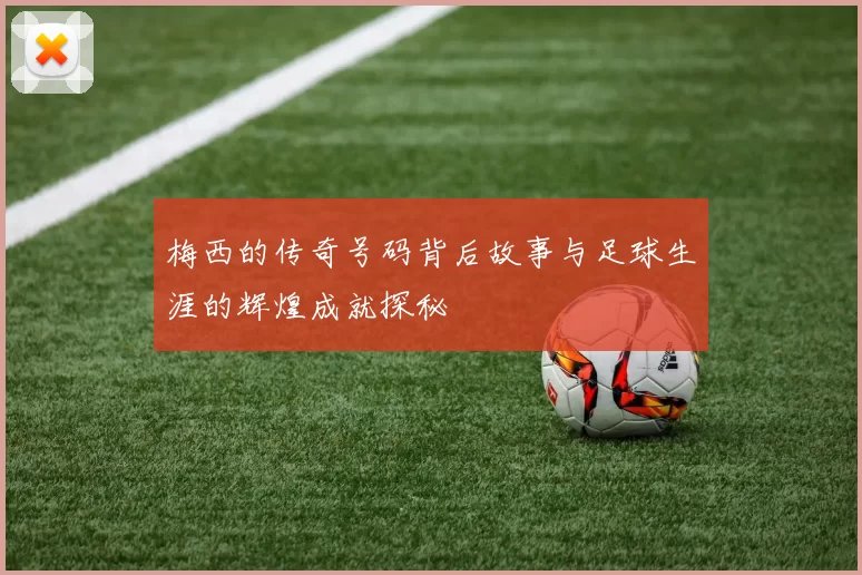 梅西的传奇号码背后故事与足球生涯的辉煌成就探秘