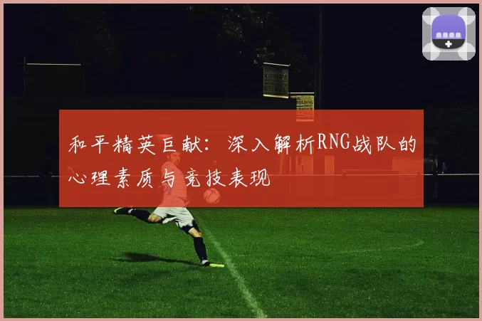 和平精英巨献：深入解析RNG战队的心理素质与竞技表现