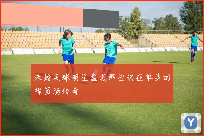 未婚足球明星盘点那些仍在单身的绿茵场传奇