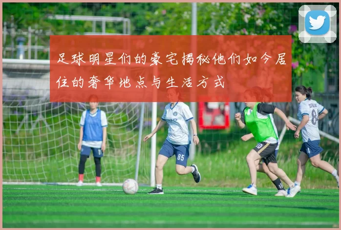 足球明星们的豪宅揭秘他们如今居住的奢华地点与生活方式