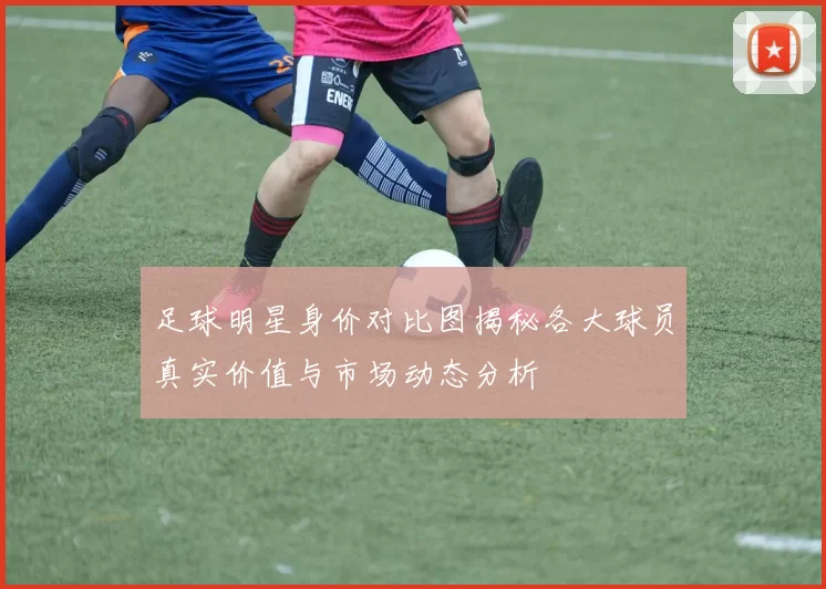 足球明星身价对比图揭秘各大球员真实价值与市场动态分析