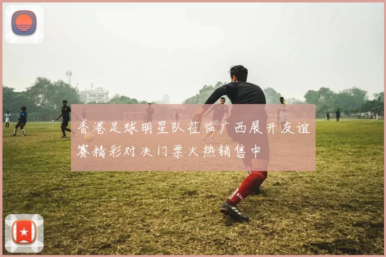 香港足球明星队莅临广西展开友谊赛精彩对决门票火热销售中