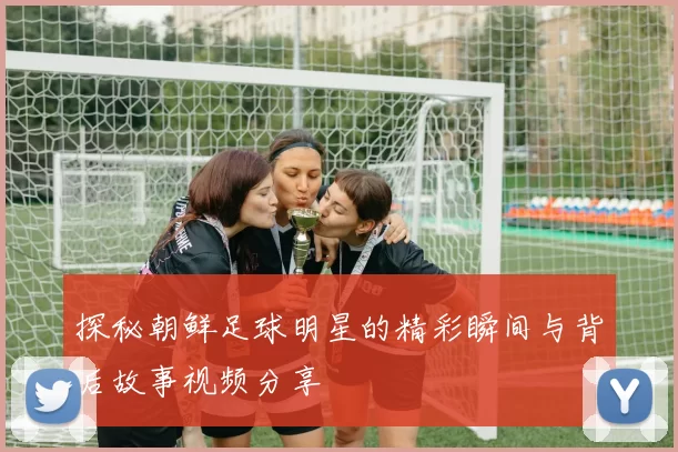 探秘朝鲜足球明星的精彩瞬间与背后故事视频分享