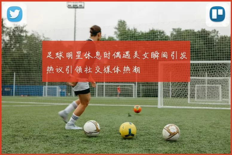 足球明星休息时偶遇美女瞬间引发热议引领社交媒体热潮
