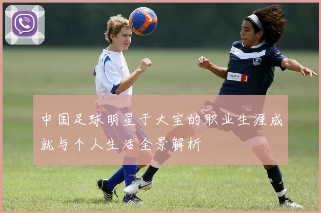 中国足球明星于大宝的职业生涯成就与个人生活全景解析